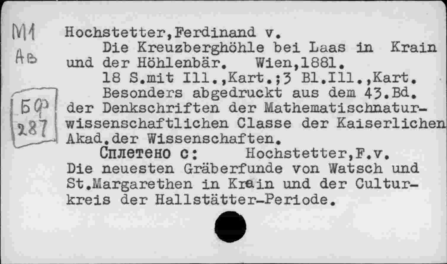 ﻿IYI4
Ль
Н5Ср
Нochstetter,Ferdinand v.
Die Kreuzberghöhle bei Laas in Krain und der Höhlenbär. Wien,1881.
18 S.mit Ill.,Kart.;5 Bl.Ill.,Kart.
Besonders abgedruckt aus dem 43.Bd, der Denkschriften der Mathematischnaturwissenschaftlichen Classe der Kaiserlichen Akad.der Wissenschaften.
Сплетено C:	Hochstetter,F.v.
Die neuesten Gräberfunde von Watsch und St.Margarethen in Krein und der Cultur-kreis der Hallstätter-Periode.